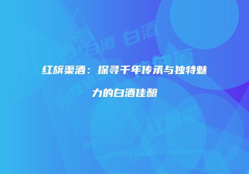 红旗渠酒：探寻千年传承与独特魅力的白酒佳酿