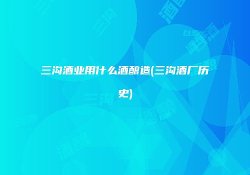 三沟酒业用什么酒酿造(三沟酒厂历史)