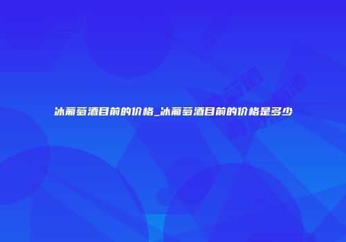 冰葡萄酒目前的价格_冰葡萄酒目前的价格是多少