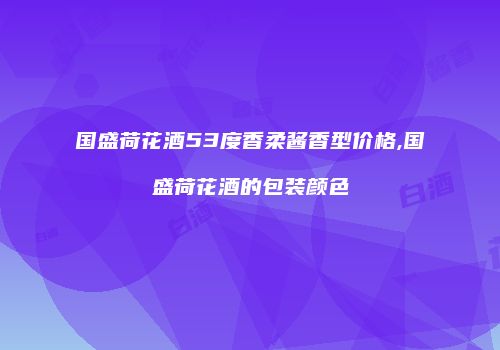 国盛荷花酒53度香柔酱香型价格,国盛荷花酒的包装颜色