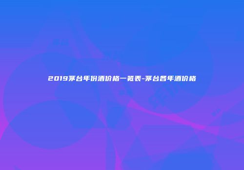 2019茅台年份酒价格一览表-茅台各年酒价格