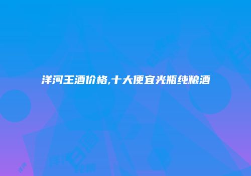 洋河王酒价格,十大便宜光瓶纯粮酒