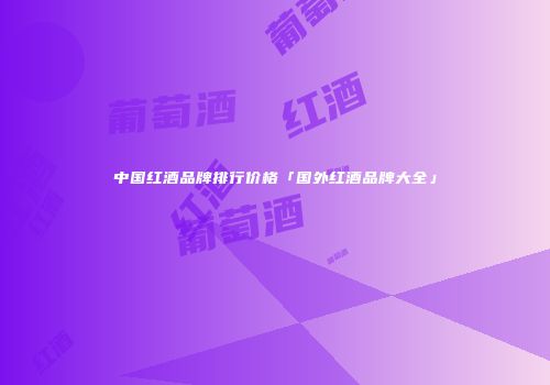 中国红酒品牌排行价格「国外红酒品牌大全」