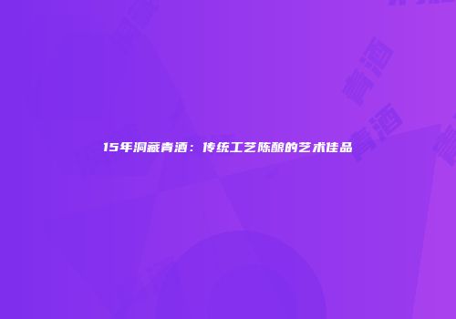 15年洞藏青酒：传统工艺陈酿的艺术佳品