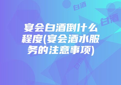 宴会白酒倒什么程度(宴会酒水服务的注意事项)