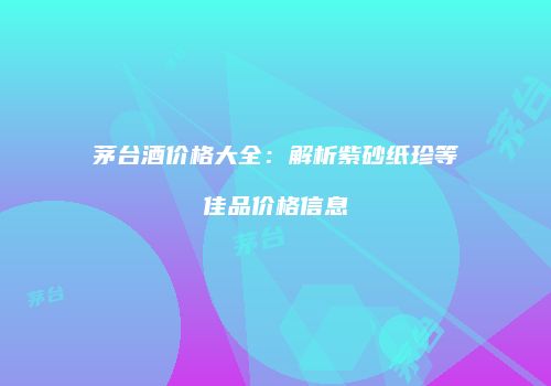 茅台酒价格大全：解析紫砂纸珍等佳品价格信息