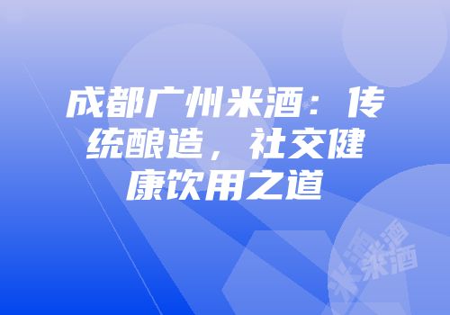成都广州米酒：传统酿造，社交健康饮用之道