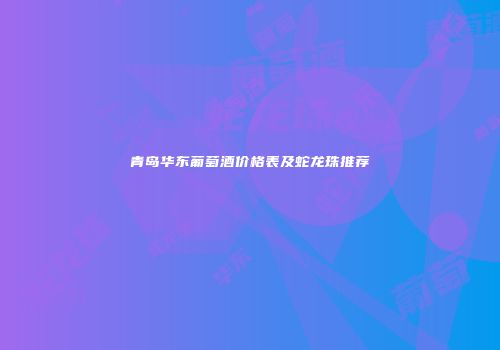 青岛华东葡萄酒价格表及蛇龙珠推荐
