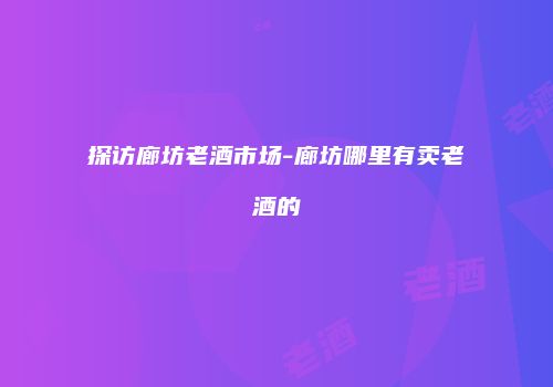 探访廊坊老酒市场-廊坊哪里有卖老酒的
