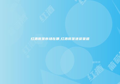 红酒批发市场在哪,红酒批发进货渠道