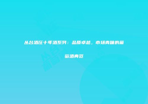 丛台酒庄十年酒系列：品质卓越，市场青睐的葡萄酒典范