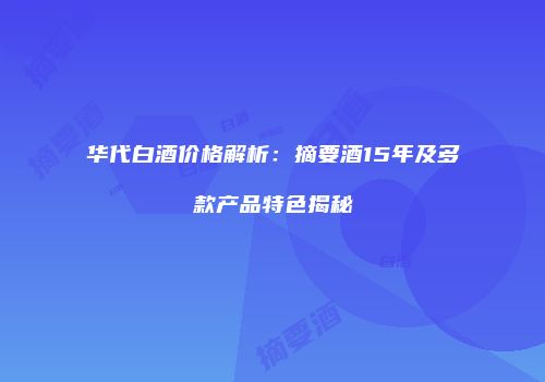 华代白酒价格解析：摘要酒15年及多款产品特色揭秘