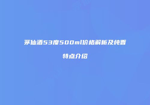 茅仙酒53度500ml价格解析及纯香特点介绍
