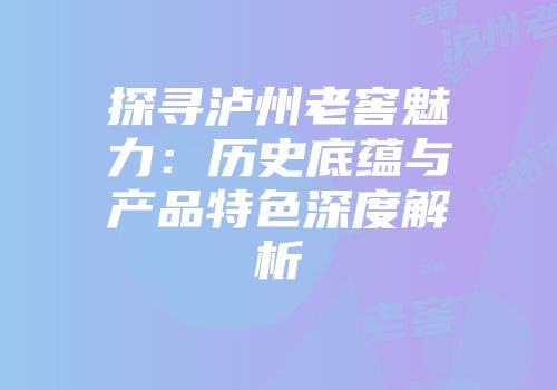 探寻泸州老窖魅力：历史底蕴与产品特色深度解析