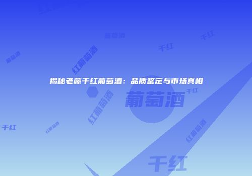 揭秘老藤干红葡萄酒：品质鉴定与市场真相