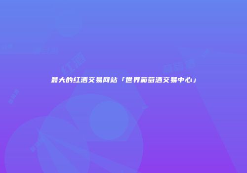 最大的红酒交易网站「世界葡萄酒交易中心」