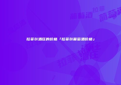 拉菲尔酒庄的价格「拉菲尔葡萄酒价格」
