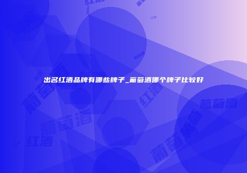 出名红酒品牌有哪些牌子_葡萄酒哪个牌子比较好