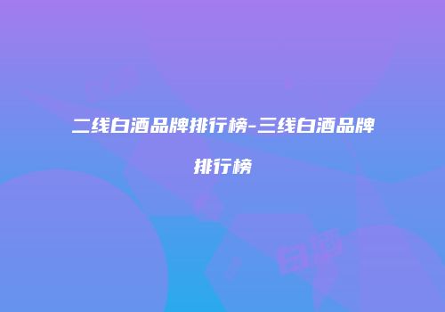 二线白酒品牌排行榜-三线白酒品牌排行榜