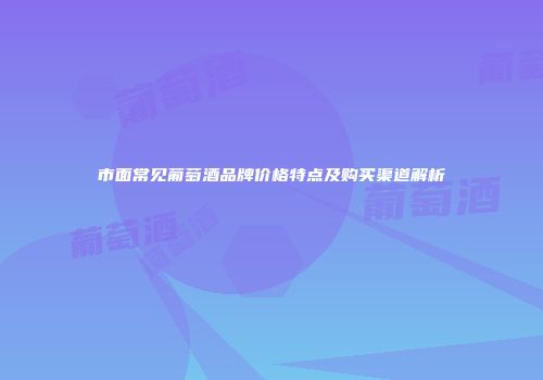 市面常见葡萄酒品牌价格特点及购买渠道解析