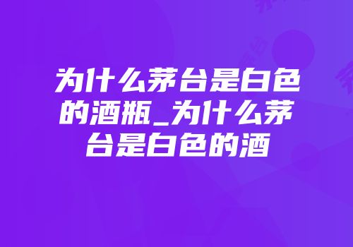为什么茅台是白色的酒瓶_为什么茅台是白色的酒