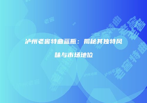 泸州老窖特曲蓝瓶：揭秘其独特风味与市场地位