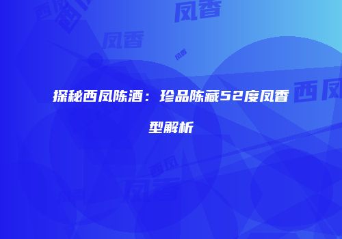探秘西凤陈酒：珍品陈藏52度凤香型解析