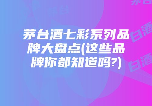 茅台酒七彩系列品牌大盘点(这些品牌你都知道吗?)