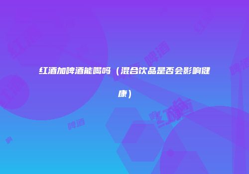 红酒加啤酒能喝吗（混合饮品是否会影响健康）