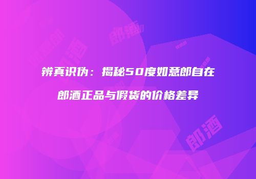 辨真识伪：揭秘50度如意郎自在郎酒正品与假货的价格差异