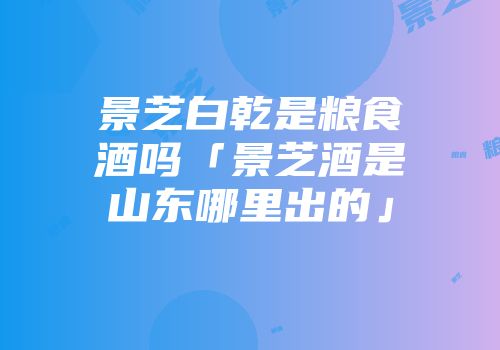 景芝白乾是粮食酒吗「景芝酒是山东哪里出的」