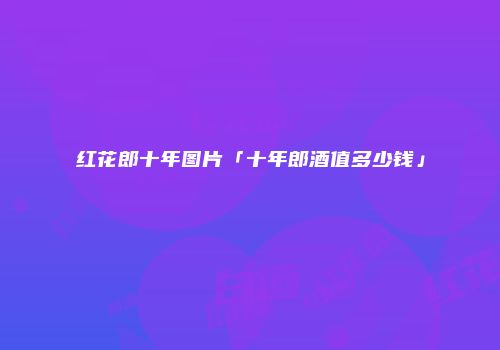 红花郎十年图片「十年郎酒值多少钱」