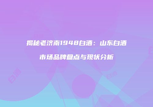揭秘老济南1948白酒：山东白酒市场品牌盘点与现状分析