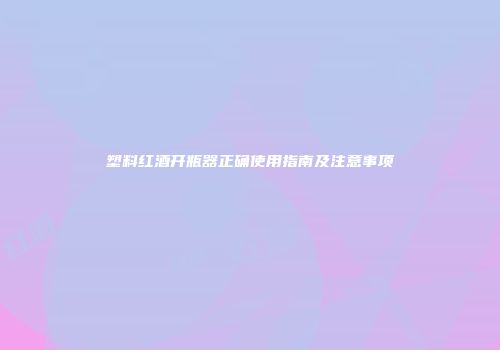 塑料红酒开瓶器正确使用指南及注意事项