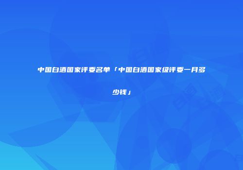 中国白酒国家评委名单「中国白酒国家级评委一月多少钱」