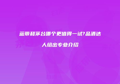 蓝带和茅台哪个更值得一试?品酒达人给出专业介绍