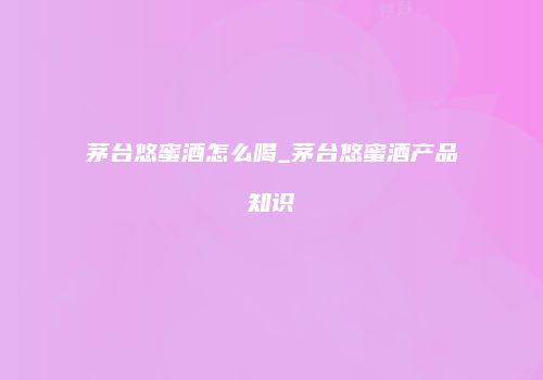 茅台悠蜜酒怎么喝_茅台悠蜜酒产品知识