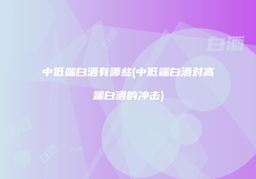 中低端白酒有哪些(中低端白酒对高端白酒的冲击)