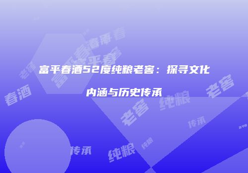 富平春酒52度纯粮老窖：探寻文化内涵与历史传承