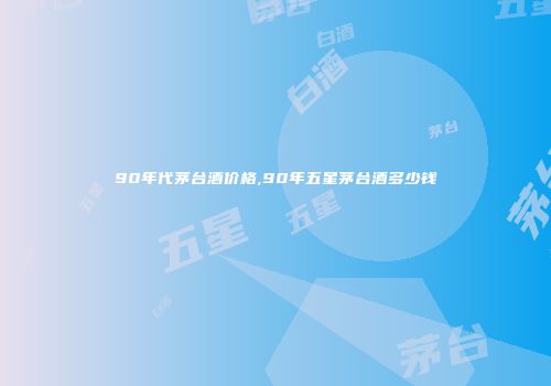 90年代茅台酒价格,90年五星茅台酒多少钱