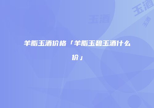 羊脂玉酒价格「羊脂玉碧玉酒什么价」