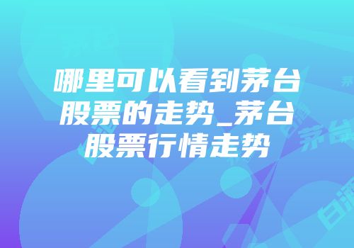 哪里可以看到茅台股票的走势_茅台股票行情走势