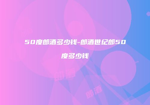 50度郎酒多少钱-郎酒世纪郎50度多少钱