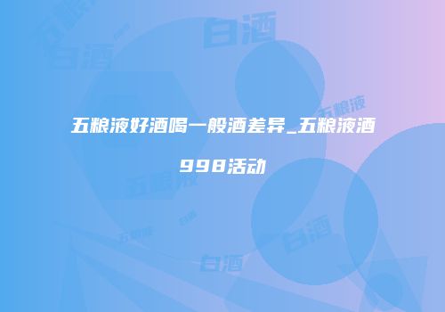 五粮液好酒喝一般酒差异_五粮液酒998活动