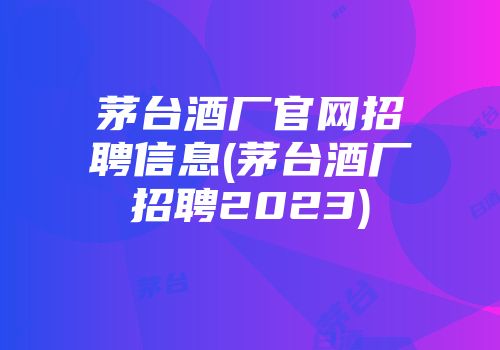 茅台酒厂官网招聘信息(茅台酒厂招聘2023)