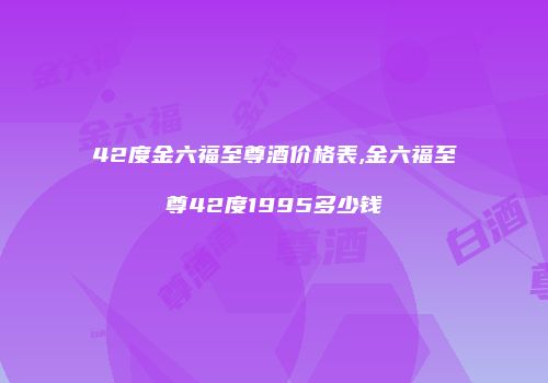 42度金六福至尊酒价格表,金六福至尊42度1995多少钱