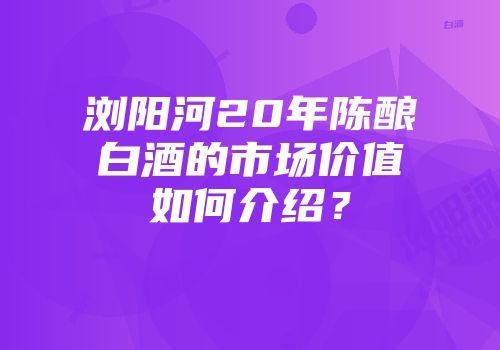 浏阳河20年陈酿白酒的市场价值如何介绍？