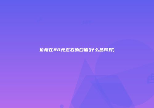 价格在60元左右的白酒(什么品牌好)