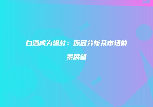 白酒成为爆款：原因分析及市场前景展望