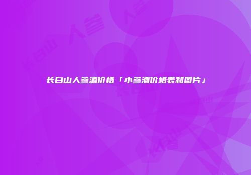 长白山人参酒价格「小参酒价格表和图片」